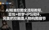 AI精准控图全流程教程，豆包+即梦+PS闭环，完美把控画面人物构图细节